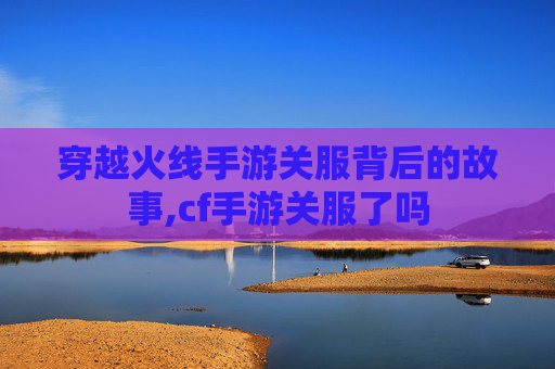 穿越火线手游关服背后的故事,cf手游关服了吗