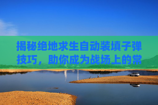 揭秘绝地求生自动装填子弹技巧，助你成为战场上的常胜将军,pubg怎么自动装弹