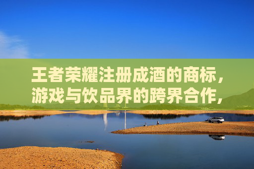 王者荣耀注册成酒的商标，游戏与饮品界的跨界合作,王者荣耀商标被注册