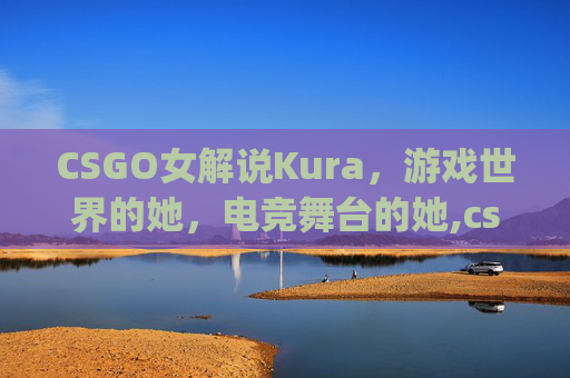 CSGO女解说Kura，游戏世界的她，电竞舞台的她,csgo女解说邹璇