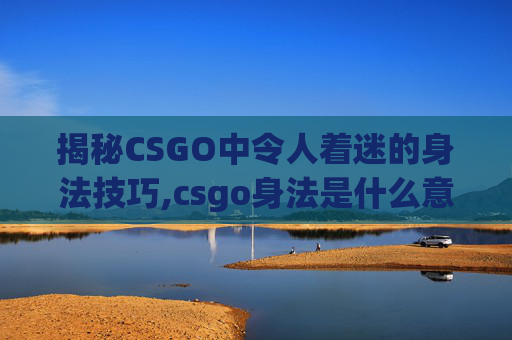 揭秘CSGO中令人着迷的身法技巧,csgo身法是什么意思