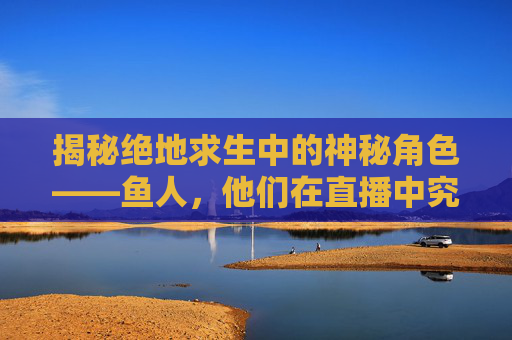 揭秘绝地求生中的神秘角色——鱼人，他们在直播中究竟隐藏着什么秘密？,绝地求生人鱼