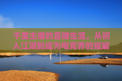 千里主播的直播生涯，从初入江湖到成为电竞界的璀璨明星,千里主播游戏