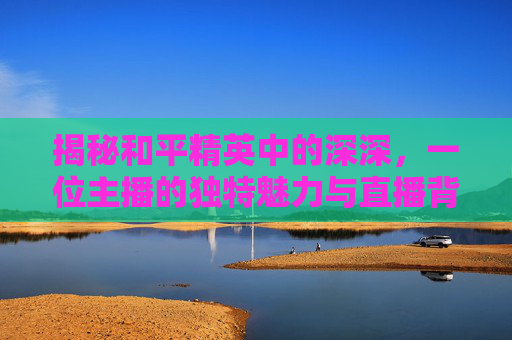 揭秘和平精英中的深深，一位主播的独特魅力与直播背后的故事,和平精英直播?