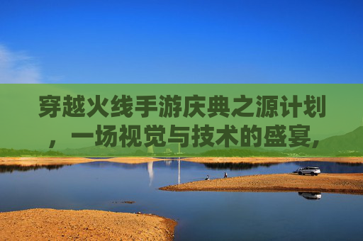 穿越火线手游庆典之源计划，一场视觉与技术的盛宴,cf庆典2020