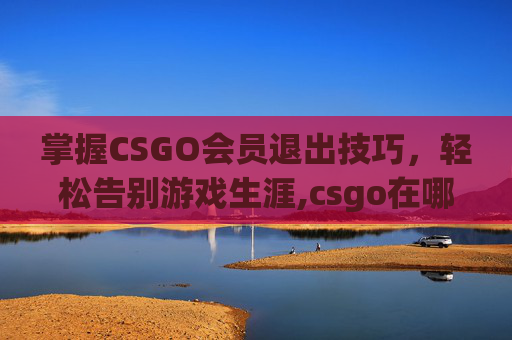 掌握CSGO会员退出技巧，轻松告别游戏生涯,csgo在哪退出