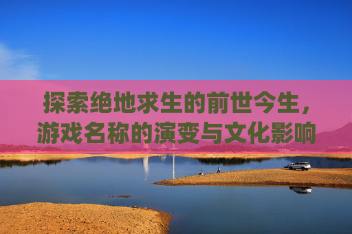 探索绝地求生的前世今生，游戏名称的演变与文化影响,pubg起什么名字好