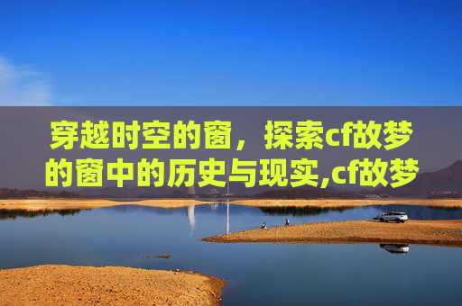 穿越时空的窗，探索cf故梦的窗中的历史与现实,cf故梦的窗怎么了
