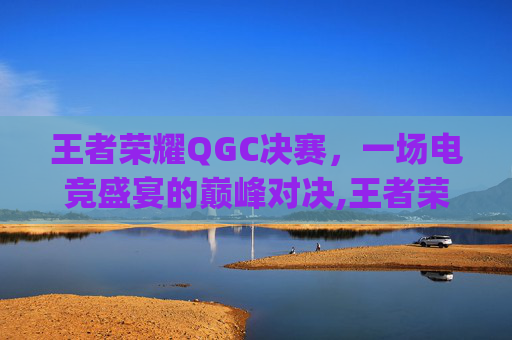 王者荣耀QGC决赛，一场电竞盛宴的巅峰对决,王者荣耀qg总决赛