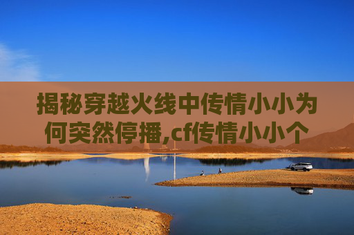 揭秘穿越火线中传情小小为何突然停播,cf传情小小个人资料
