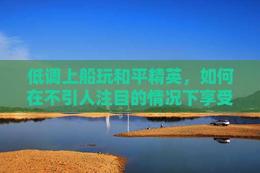 低调上船玩和平精英，如何在不引人注目的情况下享受游戏乐趣,和平精英开船跳船会死吗