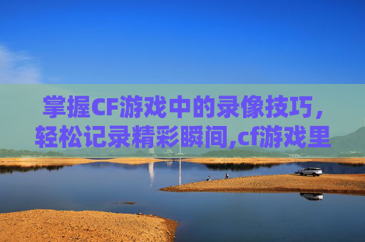 掌握CF游戏中的录像技巧，轻松记录精彩瞬间,cf游戏里怎么开录像权限