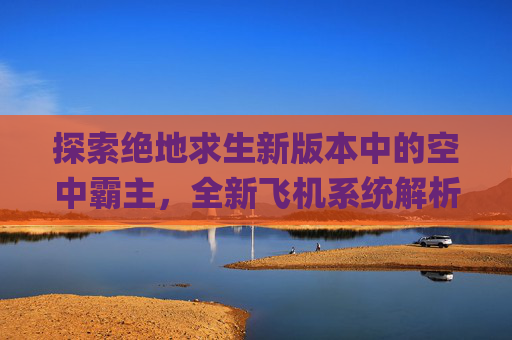 探索绝地求生新版本中的空中霸主，全新飞机系统解析,pubg飞机在哪里刷新