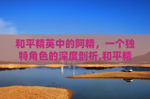 和平精英中的阿精，一个独特角色的深度剖析,和平精英阿精解说