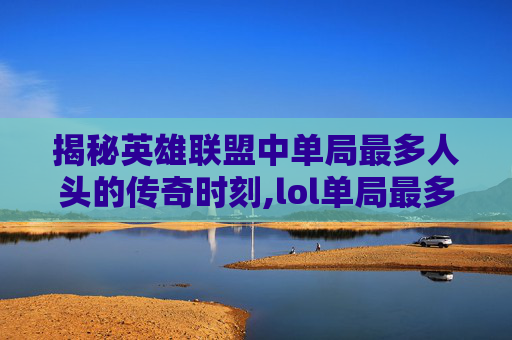揭秘英雄联盟中单局最多人头的传奇时刻,lol单局最多人头的英雄