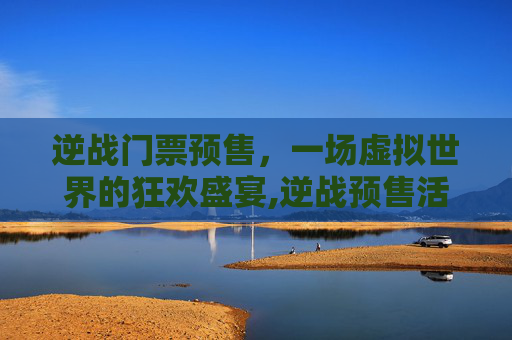 逆战门票预售，一场虚拟世界的狂欢盛宴,逆战预售活动在哪
