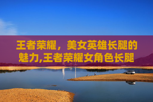 王者荣耀，美女英雄长腿的魅力,王者荣耀女角色长腿