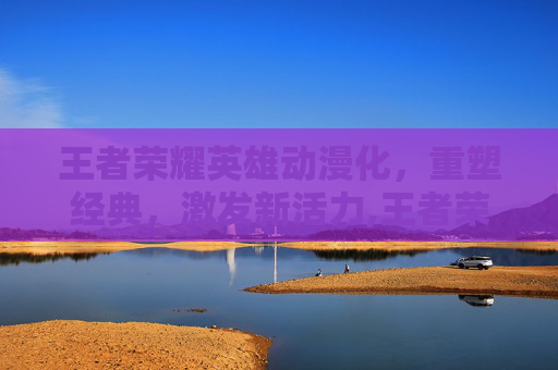 王者荣耀英雄动漫化，重塑经典，激发新活力,王者荣耀英雄动漫图片