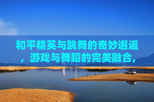 和平精英与跳舞的奇妙邂逅，游戏与舞蹈的完美融合,和平精英为什么找不到跳舞键