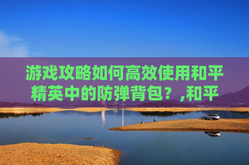 游戏攻略如何高效使用和平精英中的防弹背包？,和平精英防弹背包推荐