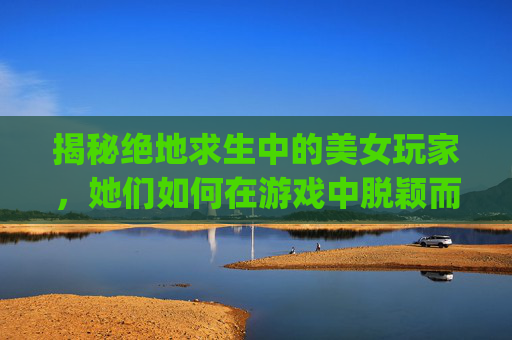 揭秘绝地求生中的美女玩家，她们如何在游戏中脱颖而出？,pubg最好看的女脸