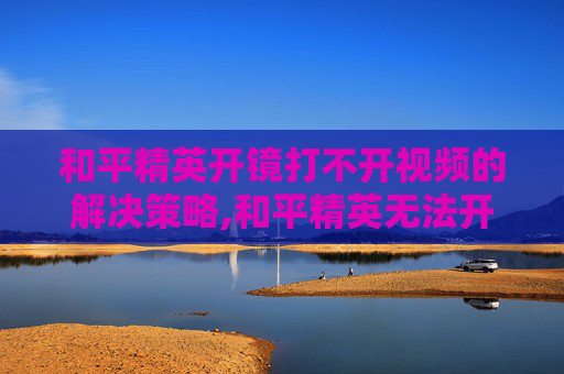和平精英开镜打不开视频的解决策略,和平精英无法开镜