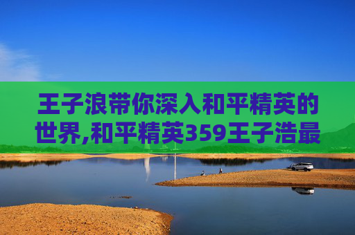 王子浪带你深入和平精英的世界,和平精英359王子浩最新视频更新内容