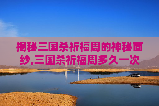 揭秘三国杀祈福周的神秘面纱,三国杀祈福周多久一次活动