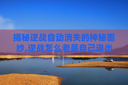 揭秘逆战自动消失的神秘面纱,逆战怎么老是自己退出啊?