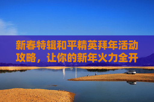 新春特辑和平精英拜年活动攻略，让你的新年火力全开！,和平精英拜年活动怎么获得金币