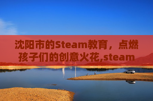 沈阳市的Steam教育，点燃孩子们的创意火花,steam教育?