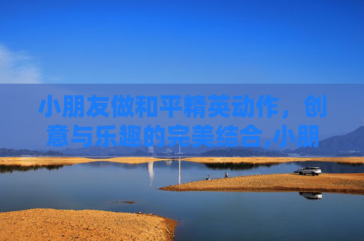 小朋友做和平精英动作，创意与乐趣的完美结合,小朋友做和平精英动作怎么做