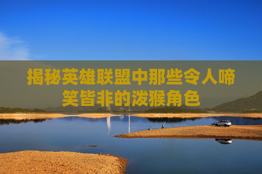 揭秘英雄联盟中那些令人啼笑皆非的泼猴角色
