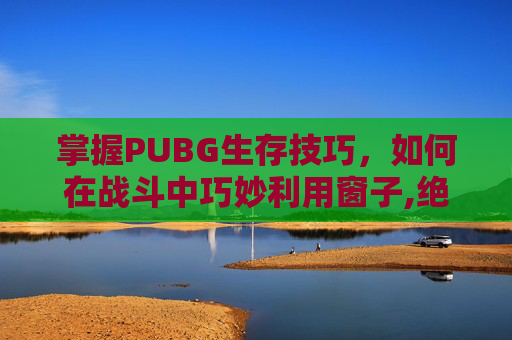 掌握PUBG生存技巧，如何在战斗中巧妙利用窗子,绝地求生怎么踩在窗户