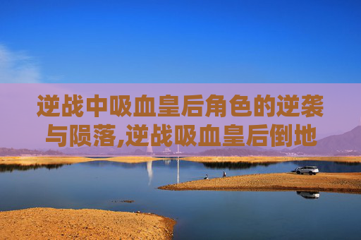 逆战中吸血皇后角色的逆袭与陨落,逆战吸血皇后倒地怎么获得