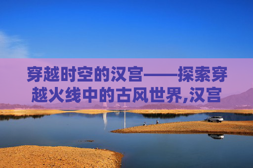 穿越时空的汉宫——探索穿越火线中的古风世界,汉宫cf有哪些队员