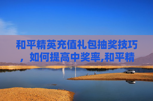 和平精英充值礼包抽奖技巧，如何提高中奖率,和平精英充值礼包抽奖技巧视频