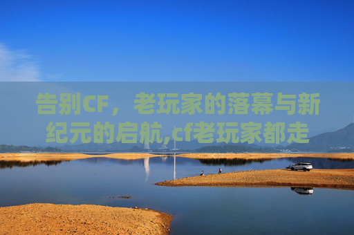 告别CF，老玩家的落幕与新纪元的启航,cf老玩家都走了还能玩吗