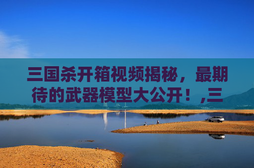 三国杀开箱视频揭秘，最期待的武器模型大公开！,三国杀武器模型开箱视频教学