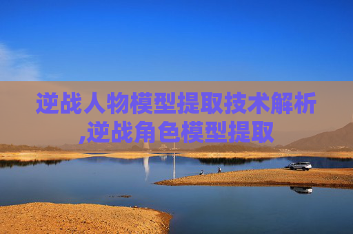 逆战人物模型提取技术解析,逆战角色模型提取