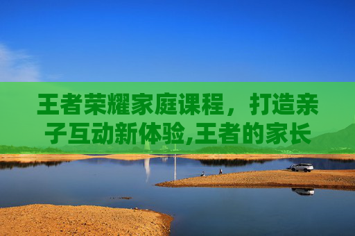 王者荣耀家庭课程，打造亲子互动新体验,王者的家长模式是随机弹出的么