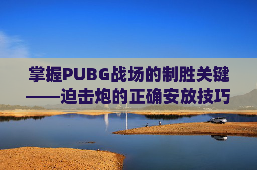 掌握PUBG战场的制胜关键——迫击炮的正确安放技巧,pubg 迫击炮的使用方法