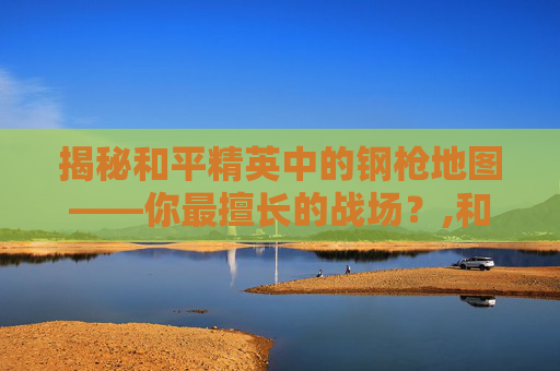 揭秘和平精英中的钢枪地图——你最擅长的战场？,和平精英钢枪是什么意思