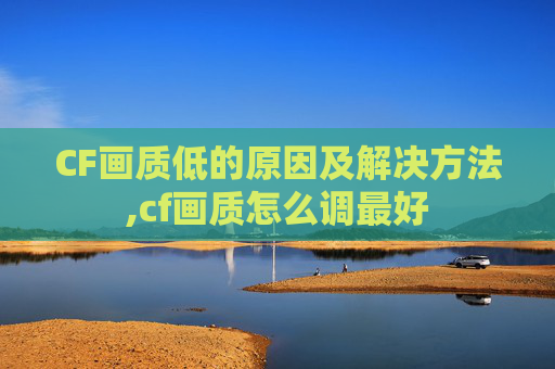 CF画质低的原因及解决方法,cf画质怎么调最好