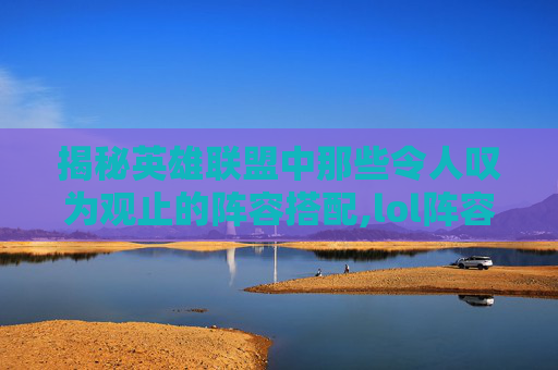揭秘英雄联盟中那些令人叹为观止的阵容搭配,lol阵容分析