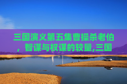 三国演义第五集曹操杀老伯，智谋与权谋的较量,三国演义第五集曹操杀老伯是哪一集