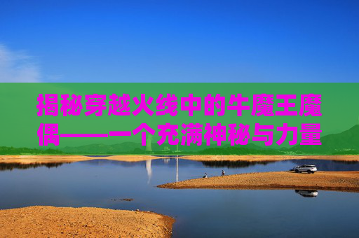 揭秘穿越火线中的牛魔王魔偶——一个充满神秘与力量的传说,cf牛魔王觉醒