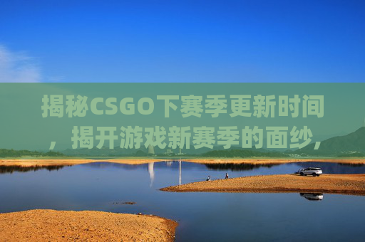 揭秘CSGO下赛季更新时间，揭开游戏新赛季的面纱,csgo下赛季什么时候出新机甲