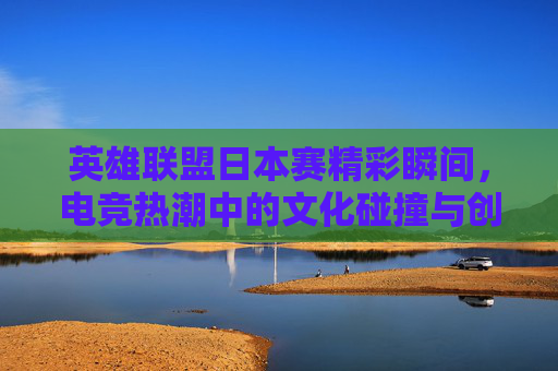英雄联盟日本赛精彩瞬间，电竞热潮中的文化碰撞与创新,lol日本赛区