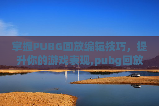 掌握PUBG回放编辑技巧，提升你的游戏表现,pubg回放怎么弄才能快速把回放视频保